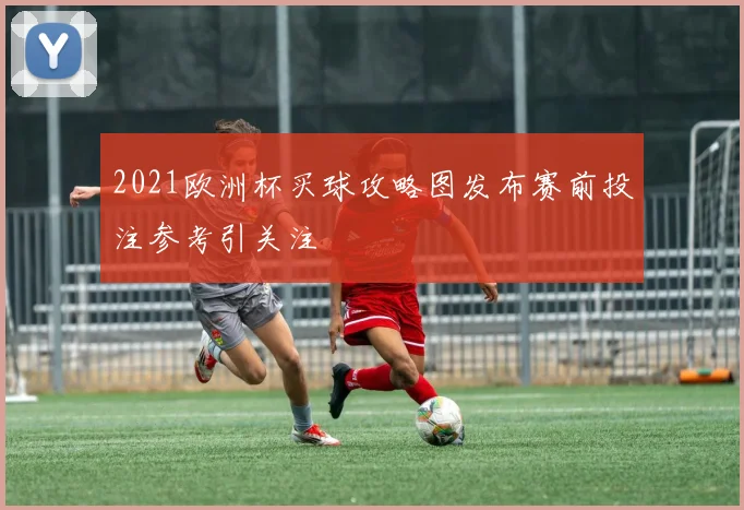 2021欧洲杯买球攻略图发布赛前投注参考引关注
