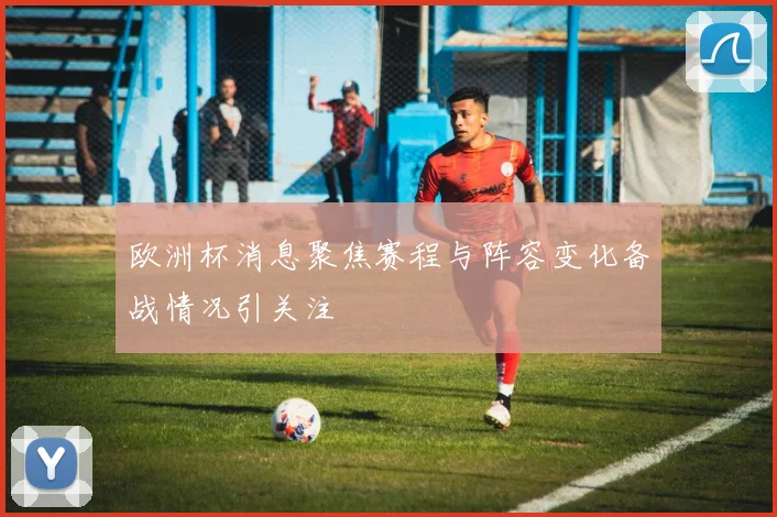 欧洲杯消息聚焦赛程与阵容变化备战情况引关注