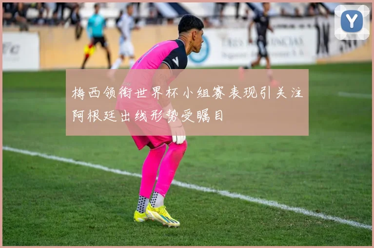 梅西领衔世界杯小组赛表现引关注阿根廷出线形势受瞩目