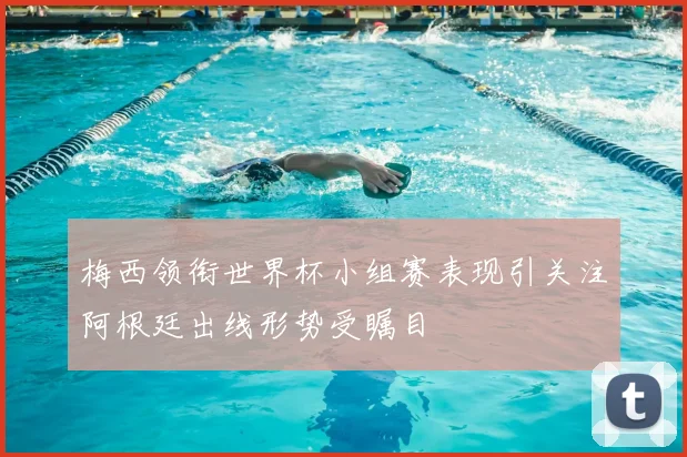 梅西领衔世界杯小组赛表现引关注阿根廷出线形势受瞩目