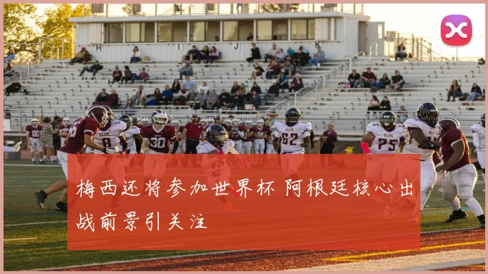梅西还将参加世界杯 阿根廷核心出战前景引关注
