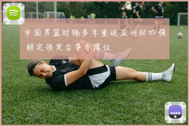 中国男篮时隔多年重返亚洲杯四强 锁定领奖台争夺席位