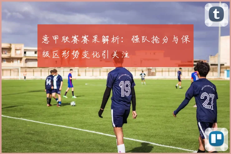 意甲联赛赛果解析：强队抢分与保级区形势变化引关注