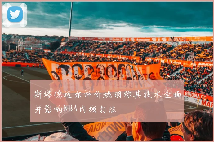 斯塔德迈尔评价姚明称其技术全面并影响NBA内线打法