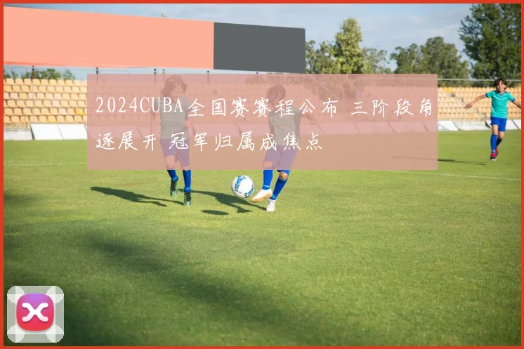 2024CUBA全国赛赛程公布 三阶段角逐展开 冠军归属成焦点