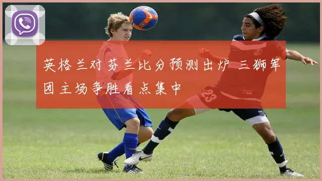 英格兰对芬兰比分预测出炉 三狮军团主场争胜看点集中