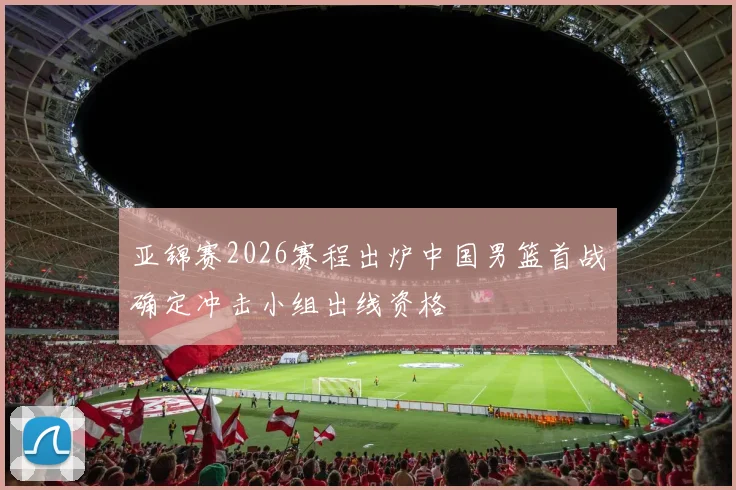 亚锦赛2026赛程出炉中国男篮首战确定冲击小组出线资格