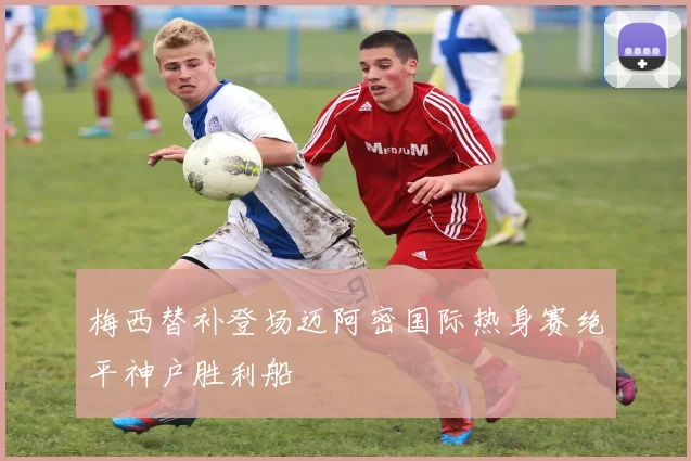 梅西替补登场迈阿密国际热身赛绝平神户胜利船