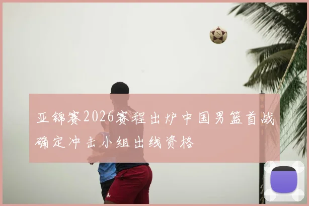 亚锦赛2026赛程出炉中国男篮首战确定冲击小组出线资格