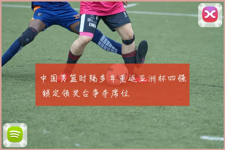 中国男篮时隔多年重返亚洲杯四强 锁定领奖台争夺席位