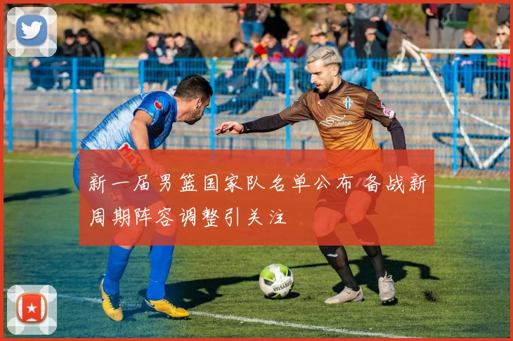 新一届男篮国家队名单公布 备战新周期阵容调整引关注