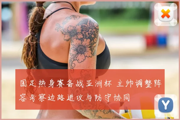 国足热身赛备战亚洲杯 主帅调整阵容考察边路进攻与防守协同