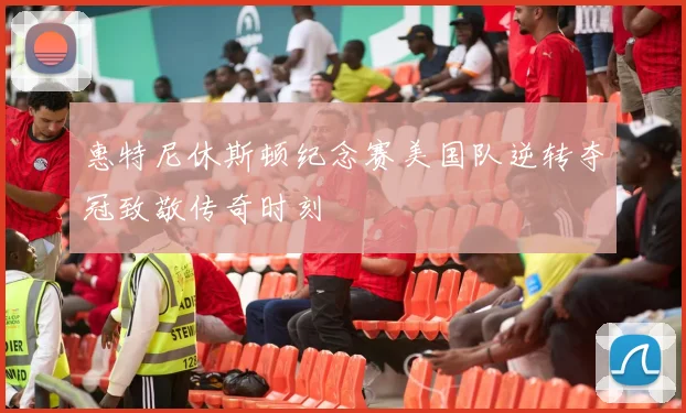 惠特尼休斯顿纪念赛美国队逆转夺冠致敬传奇时刻