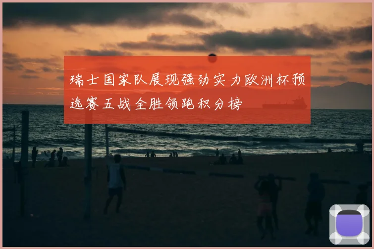 瑞士国家队展现强劲实力欧洲杯预选赛五战全胜领跑积分榜