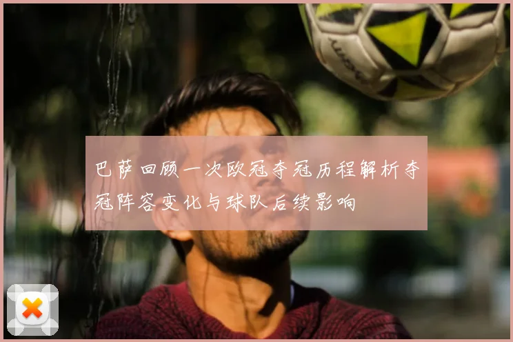 巴萨回顾一次欧冠夺冠历程解析夺冠阵容变化与球队后续影响