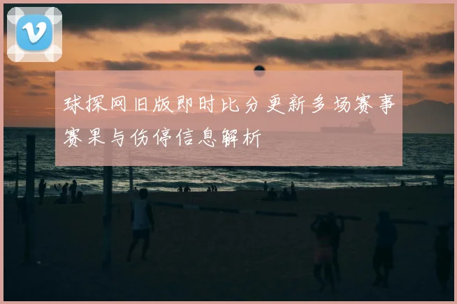 球探网旧版即时比分更新多场赛事赛果与伤停信息解析