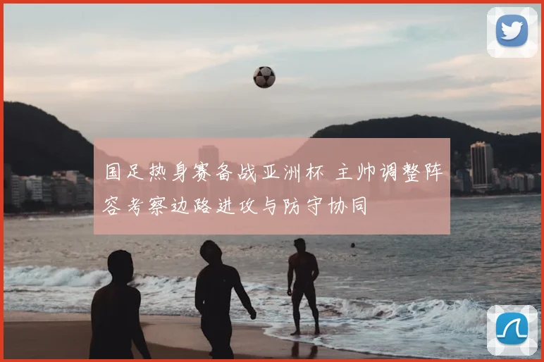 国足热身赛备战亚洲杯 主帅调整阵容考察边路进攻与防守协同