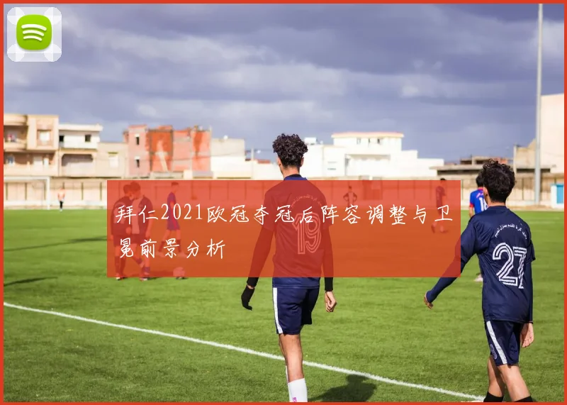 拜仁2021欧冠夺冠后阵容调整与卫冕前景分析