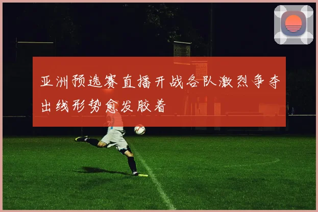 亚洲预选赛直播开战各队激烈争夺出线形势愈发胶着