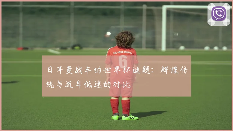 日耳曼战车的世界杯谜题：辉煌传统与近年低迷的对比