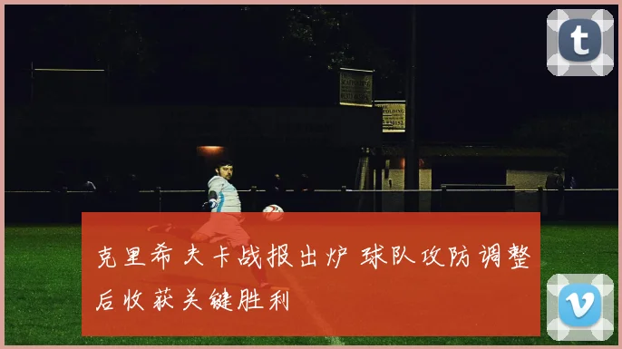 克里希夫卡战报出炉 球队攻防调整后收获关键胜利