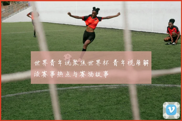 世界青年说聚焦世界杯 青年视角解读赛事热点与赛场故事