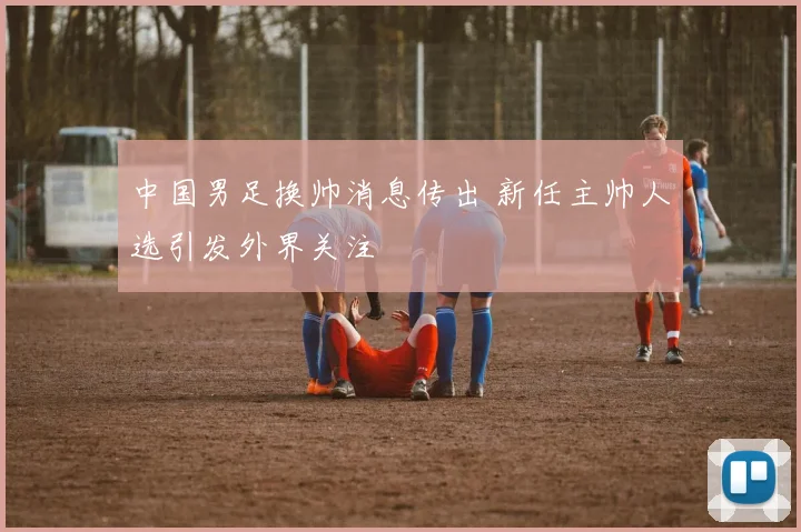 中国男足换帅消息传出 新任主帅人选引发外界关注